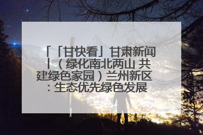 「甘快看」甘肃新闻丨（绿化南北两山 共建绿色家园）兰州新区：生态优先绿色发展 打造生态环保示范区