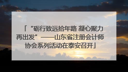 “砺行致远拾年路 凝心聚力再出发”——山东省注册会计师协会系列活动在泰安召开