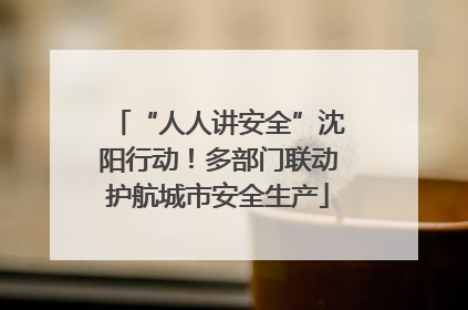 “人人讲安全”沈阳行动！多部门联动护航城市安全生产