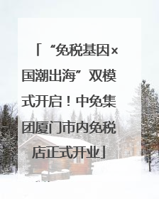 “免税基因×国潮出海”双模式开启！中免集团厦门市内免税店正式开业