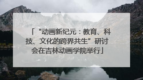 “动画新纪元：教育、科技、文化的跨界共生”研讨会在吉林动画学院举行