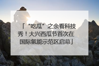 “吃瓜”之余看科技秀！大兴西瓜节首次在国际氢能示范区启幕
