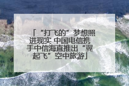 “打飞的”梦想照进现实 中国电信携手中信海直推出“翼起飞”空中旅游