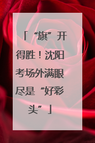 “旗”开得胜！沈阳考场外满眼尽是“好彩头”
