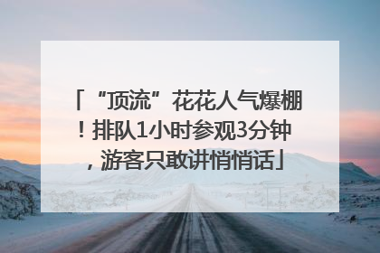 “顶流”花花人气爆棚！排队1小时参观3分钟，游客只敢讲悄悄话