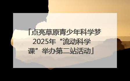 点亮草原青少年科学梦 2025年“流动科学课”举办第二站活动