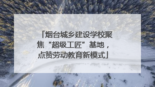 烟台城乡建设学校聚焦“超级工匠”基地，点赞劳动教育新模式
