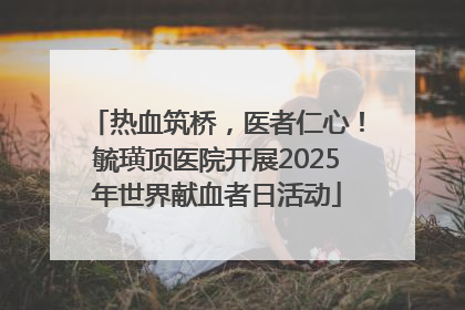 热血筑桥，医者仁心！毓璜顶医院开展2025年世界献血者日活动