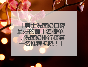 男士洗面奶口碑最好的前十名榜单，洗面奶排行榜第一名推荐揭晓！