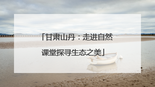 甘肃山丹：走进自然课堂探寻生态之美