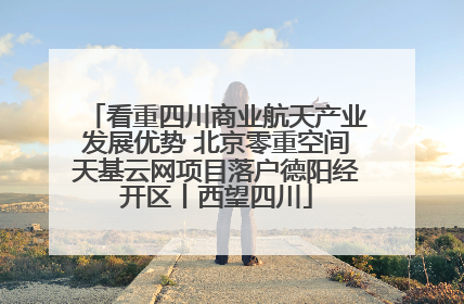 看重四川商业航天产业发展优势 北京零重空间天基云网项目落户德阳经开区丨西望四川