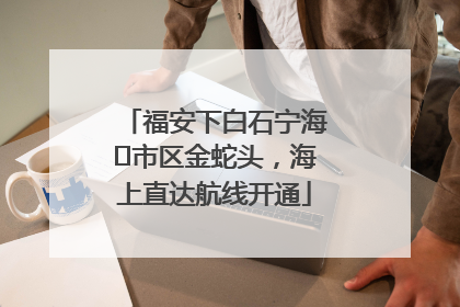 福安下白石宁海⇆市区金蛇头，海上直达航线开通