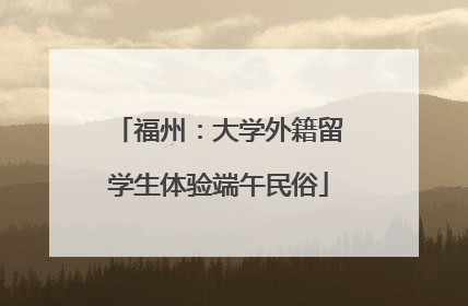 福州：大学外籍留学生体验端午民俗