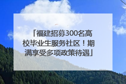福建招募300名高校毕业生服务社区！期满享受多项政策待遇