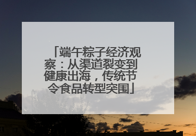 端午粽子经济观察：从渠道裂变到健康出海，传统节令食品转型突围