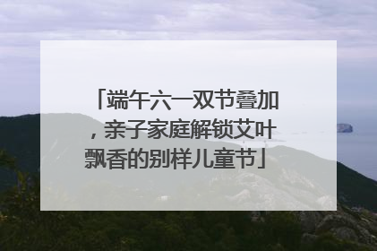 端午六一双节叠加，亲子家庭解锁艾叶飘香的别样儿童节
