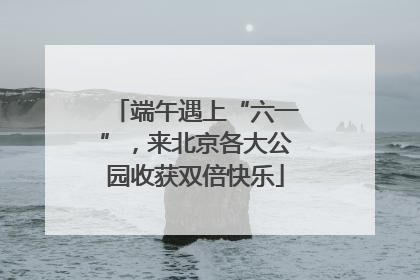 端午遇上“六一”，来北京各大公园收获双倍快乐