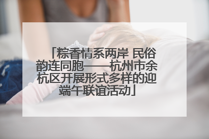 粽香情系两岸 民俗韵连同胞——杭州市余杭区开展形式多样的迎端午联谊活动