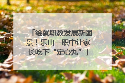 绘就职教发展新图景！乐山一职中让家长吃下“定心丸”