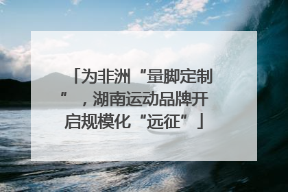 为非洲“量脚定制”，湖南运动品牌开启规模化“远征”