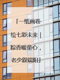 一纸画卷·绘七彩未来｜粽香暖童心，老少叙端阳