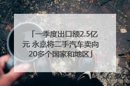 一季度出口额2.5亿元 永嘉将二手汽车卖向20多个国家和地区