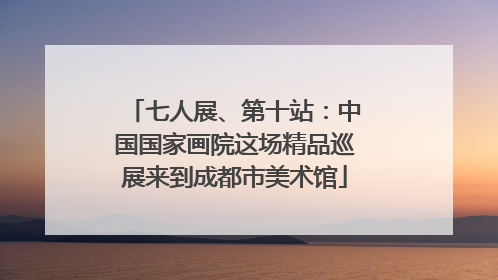 七人展、第十站：中国国家画院这场精品巡展来到成都市美术馆