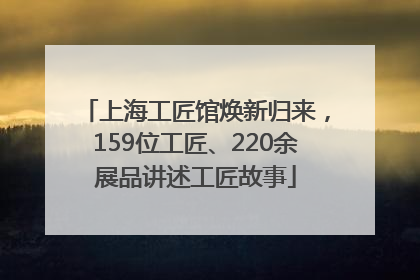 上海工匠馆焕新归来，159位工匠、220余展品讲述工匠故事