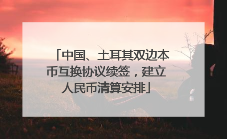 中国、土耳其双边本币互换协议续签，建立人民币清算安排