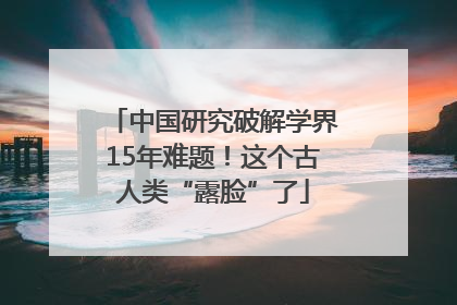 中国研究破解学界15年难题！这个古人类“露脸”了