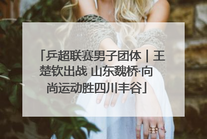 乒超联赛男子团体｜王楚钦出战 山东魏桥·向尚运动胜四川丰谷