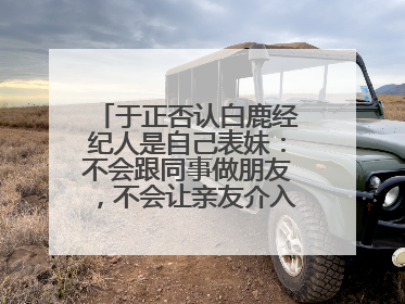 于正否认白鹿经纪人是自己表妹：不会跟同事做朋友，不会让亲友介入到我的工作