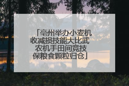 亳州举办小麦机收减损技能大比武 农机手田间竞技保粮食颗粒归仓