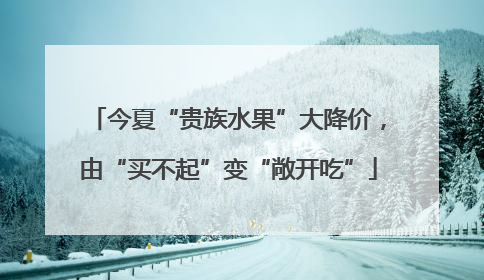 今夏“贵族水果”大降价，由“买不起”变“敞开吃”