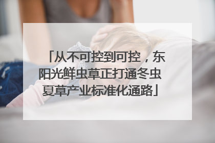 从不可控到可控，东阳光鲜虫草正打通冬虫夏草产业标准化通路