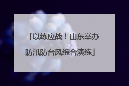 以练应战！山东举办防汛防台风综合演练