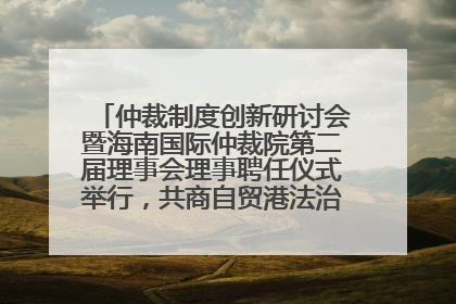 仲裁制度创新研讨会暨海南国际仲裁院第二届理事会理事聘任仪式举行，共商自贸港法治建设新路径