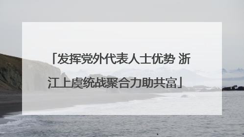 发挥党外代表人士优势 浙江上虞统战聚合力助共富
