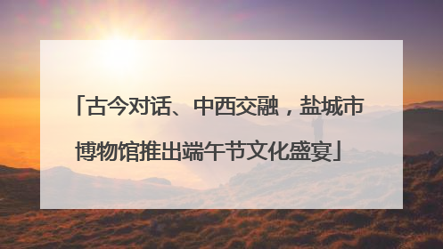 古今对话、中西交融，盐城市博物馆推出端午节文化盛宴