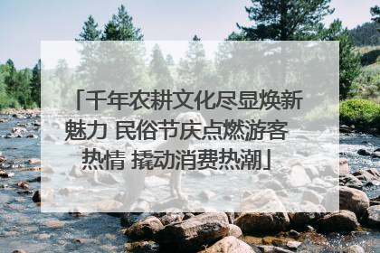 千年农耕文化尽显焕新魅力 民俗节庆点燃游客热情 撬动消费热潮