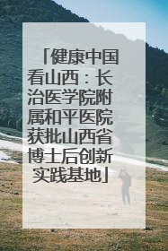 健康中国看山西：长治医学院附属和平医院获批山西省博士后创新实践基地