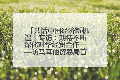 共话中国经济新机遇丨专访：期待不断深化对华经贸合作——访马耳他贸易局首席执行官布蒂吉格