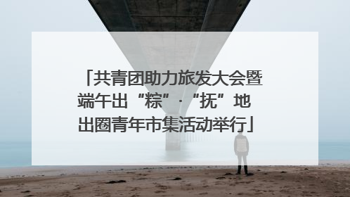 共青团助力旅发大会暨端午出“粽”·“抚”地出圈青年市集活动举行