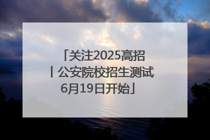 关注2025高招丨公安院校招生测试6月19日开始