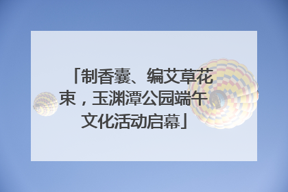 制香囊、编艾草花束，玉渊潭公园端午文化活动启幕