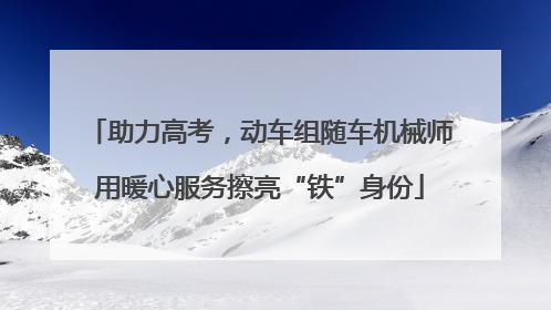 助力高考，动车组随车机械师用暖心服务擦亮“铁”身份