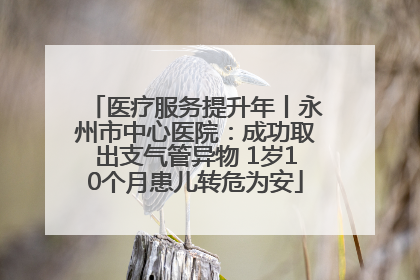 医疗服务提升年丨永州市中心医院：成功取出支气管异物 1岁10个月患儿转危为安