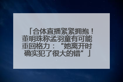 合体直播紧紧拥抱！董明珠称孟羽童有可能重回格力：“她离开时确实犯了很大的错”