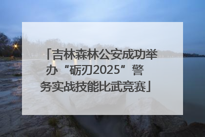 吉林森林公安成功举办“砺刃2025”警务实战技能比武竞赛