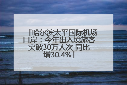 哈尔滨太平国际机场口岸：今年出入境旅客突破30万人次 同比增30.4%